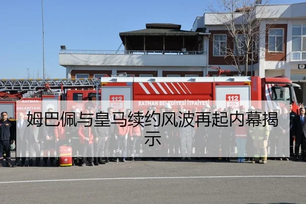 姆巴佩与皇马续约风波再起内幕揭示